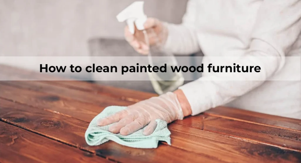 How to clean painted wood furniture: Easy Cleaning Hacks